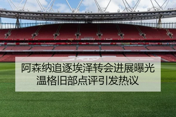 阿森纳追逐埃泽转会进展曝光 温格旧部点评引发热议