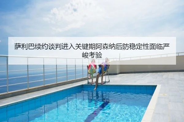 萨利巴续约谈判进入关键期阿森纳后防稳定性面临严峻考验