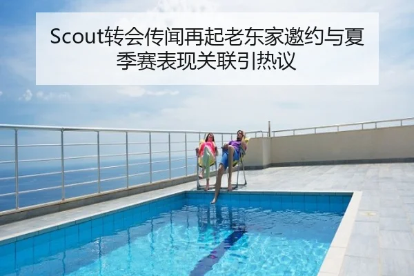 Scout转会传闻再起老东家邀约与夏季赛表现关联引热议