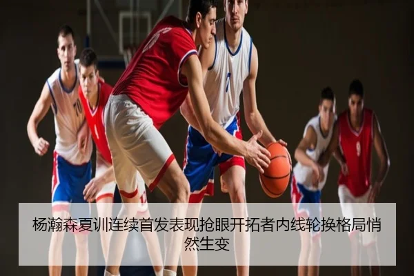 杨瀚森夏训连续首发表现抢眼开拓者内线轮换格局悄然生变