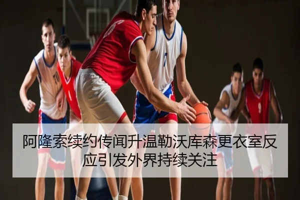 阿隆索续约传闻升温勒沃库森更衣室反应引发外界持续关注