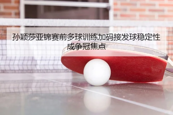孙颖莎亚锦赛前多球训练加码接发球稳定性成争冠焦点