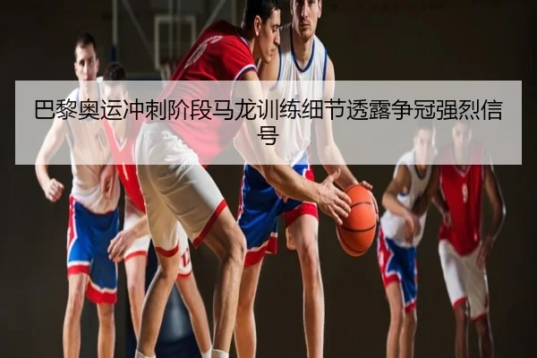 巴黎奥运冲刺阶段马龙训练细节透露争冠强烈信号