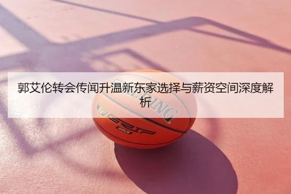 郭艾伦转会传闻升温新东家选择与薪资空间深度解析
