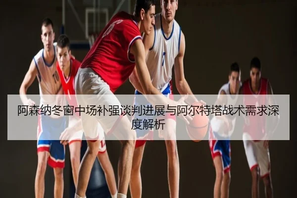 阿森纳冬窗中场补强谈判进展与阿尔特塔战术需求深度解析