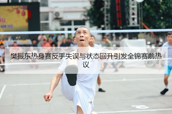 樊振东热身赛反手失误与状态回升引发全锦赛前热议